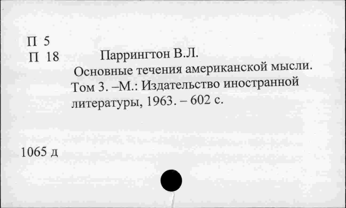 ﻿П 5
П 18	Паррингтон В.Л.
Основные течения американской мысли.
Том 3. -М.: Издательство иностранной литературы, 1963. - 602 с.
1065 д